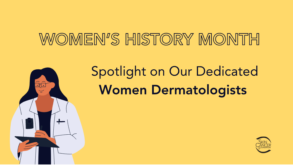 March is Women’s History Month, and The Skin Cancer Foundation’s female physician members are taking the opportunity to share their unique insights as women in dermatology, and the world of medicine as a whole.
